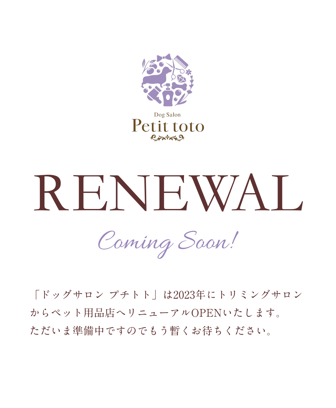 RENEWAL Coming Soon!「ドッグサロン プチトト」は2023年にトリミングサロンからペット用品店へリニューアルOPENいたします。ただいま準備中ですのでもう暫くお待ちください。